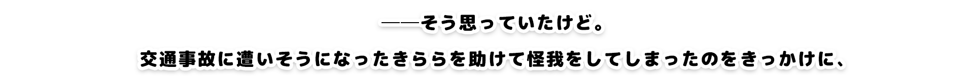 そ──そう思っていたけど。交通事故に逢いそうになったきららを助けて怪我をしてしまったのをきっかけに、激しく急接近することになって……。